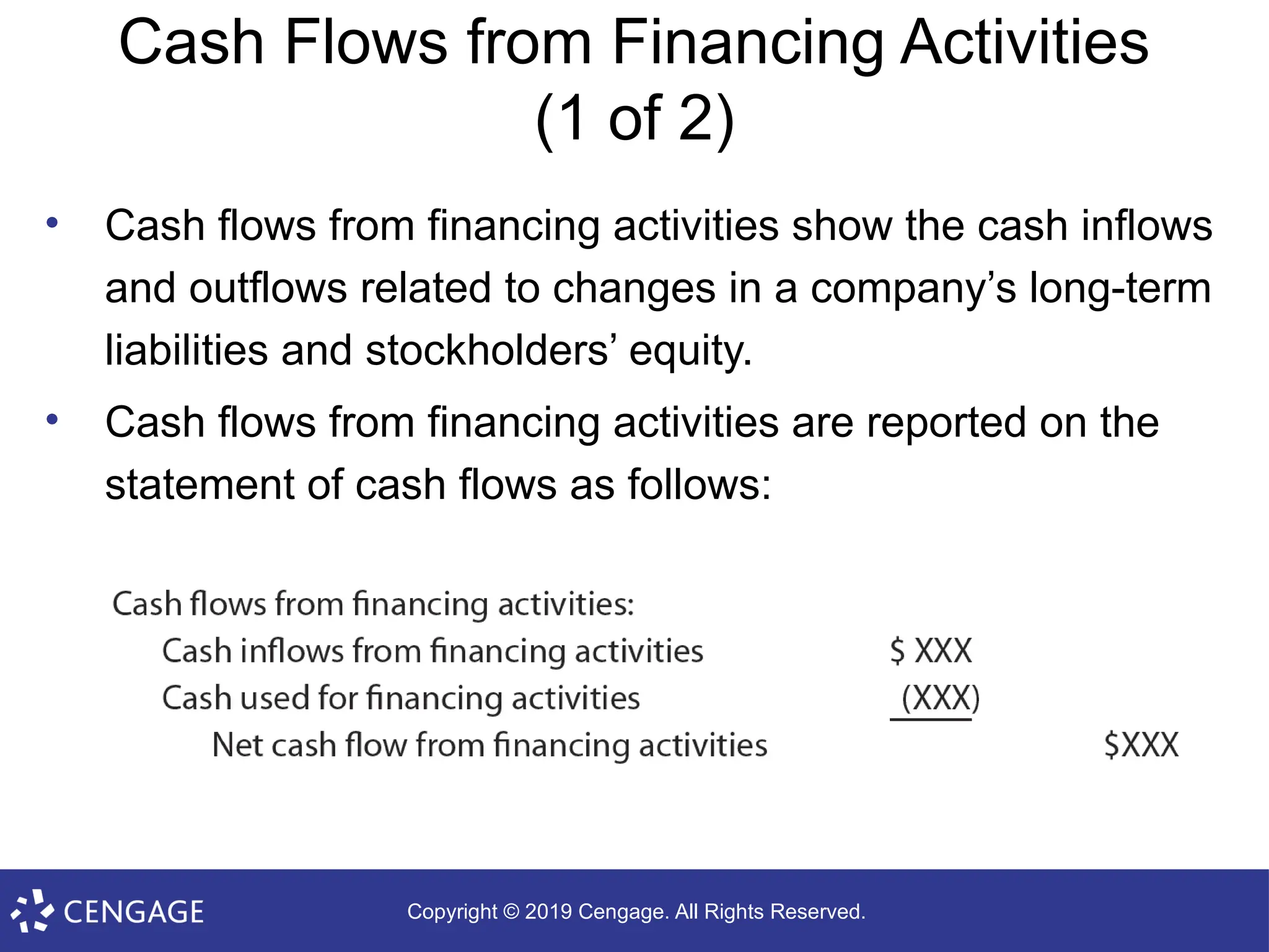 Copyright © 2019 Cengage. All Rights Reserved.
Cash Flows from Financing Activities
(1 of 2)
• Cash flows from financing activities show the cash inflows
and outflows related to changes in a company’s long-term
liabilities and stockholders’ equity.
• Cash flows from financing activities are reported on the
statement of cash flows as follows:
 