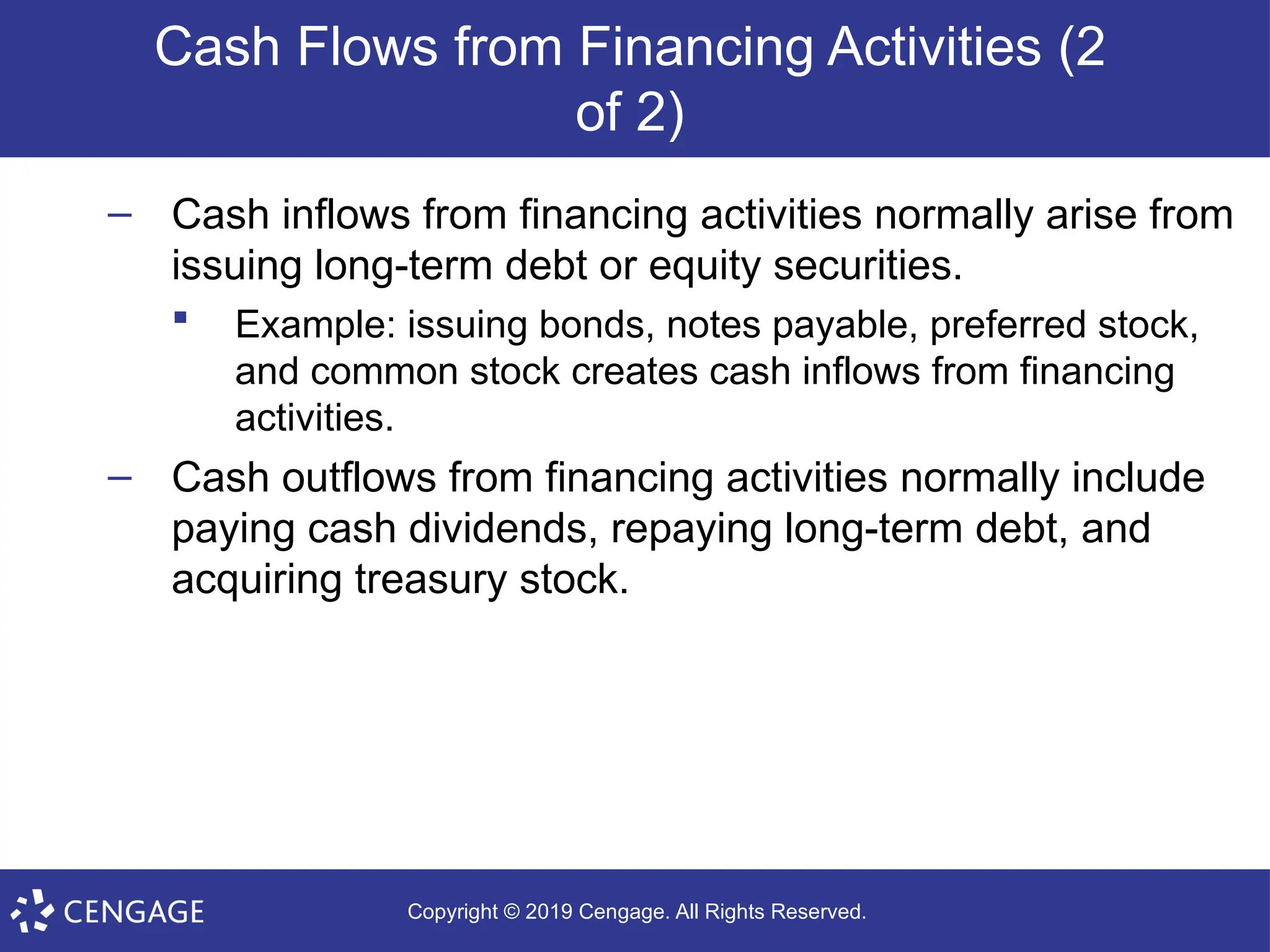 Copyright © 2019 Cengage. All Rights Reserved.
Cash Flows from Financing Activities (2
of 2)
– Cash inflows from financing activities normally arise from
issuing long-term debt or equity securities.
 Example: issuing bonds, notes payable, preferred stock,
and common stock creates cash inflows from financing
activities.
– Cash outflows from financing activities normally include
paying cash dividends, repaying long-term debt, and
acquiring treasury stock.
 