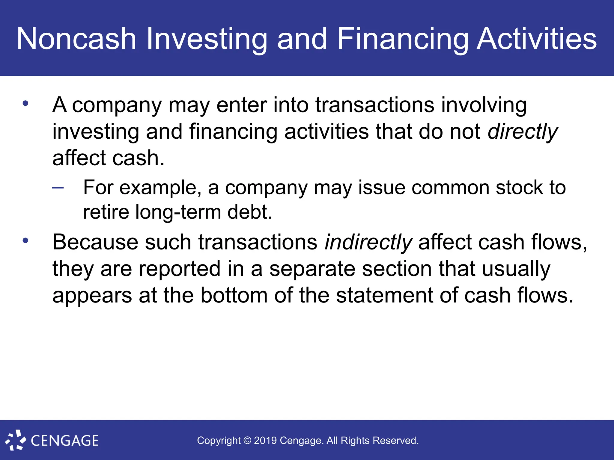 Copyright © 2019 Cengage. All Rights Reserved.
Noncash Investing and Financing Activities
• A company may enter into transactions involving
investing and financing activities that do not directly
affect cash.
– For example, a company may issue common stock to
retire long-term debt.
• Because such transactions indirectly affect cash flows,
they are reported in a separate section that usually
appears at the bottom of the statement of cash flows.
 