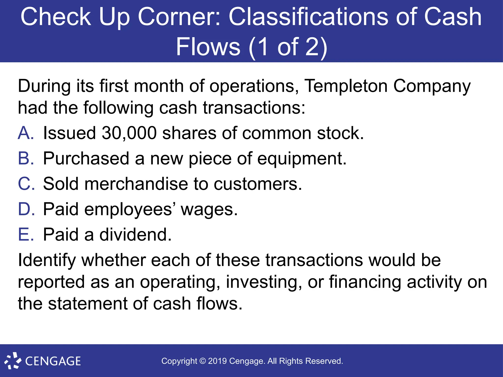 Copyright © 2019 Cengage. All Rights Reserved.
Check Up Corner: Classifications of Cash
Flows (1 of 2)
During its first month of operations, Templeton Company
had the following cash transactions:
A. Issued 30,000 shares of common stock.
B. Purchased a new piece of equipment.
C. Sold merchandise to customers.
D. Paid employees’ wages.
E. Paid a dividend.
Identify whether each of these transactions would be
reported as an operating, investing, or financing activity on
the statement of cash flows.
 