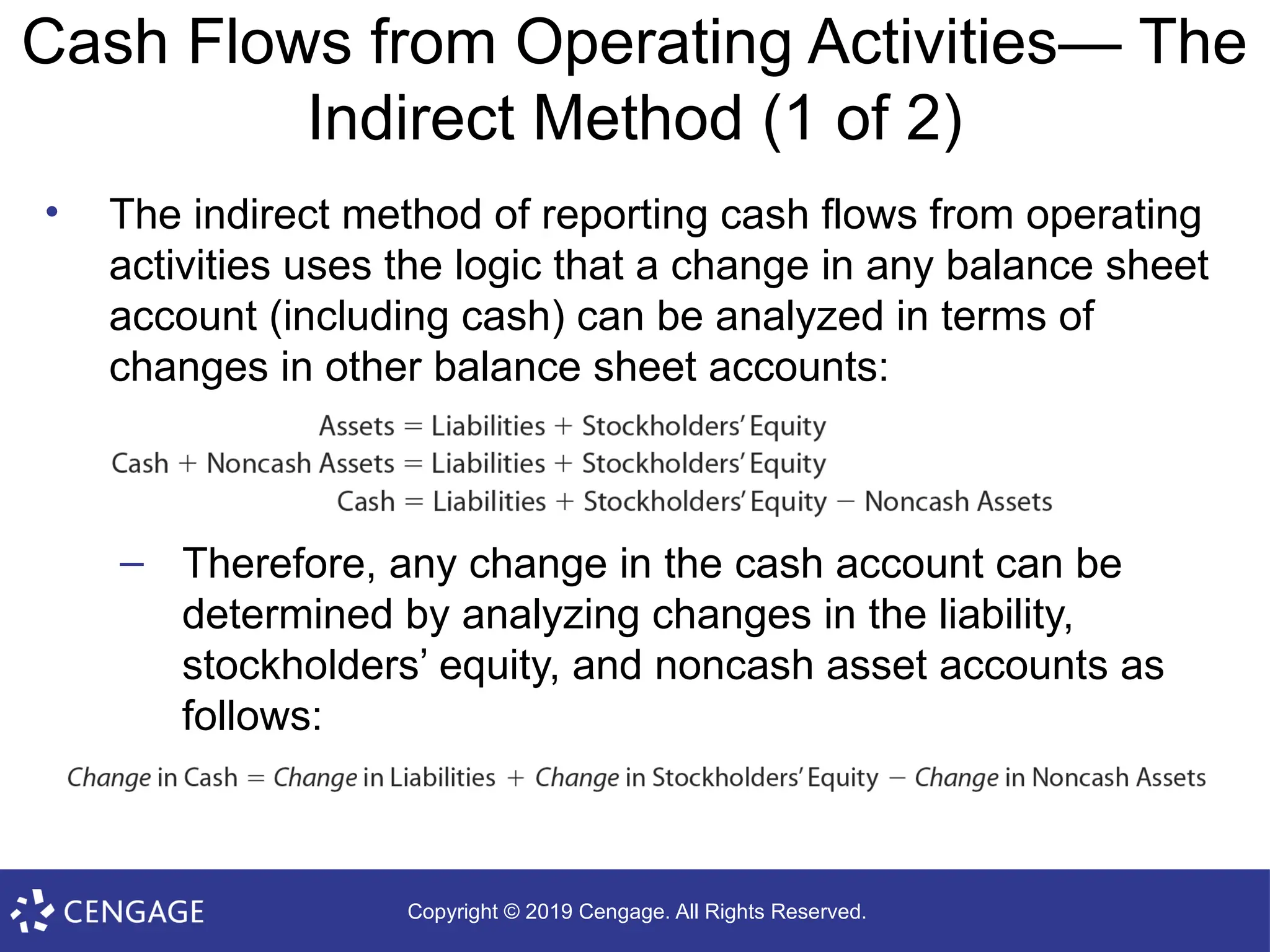 Copyright © 2019 Cengage. All Rights Reserved.
Cash Flows from Operating Activities— The
Indirect Method (1 of 2)
• The indirect method of reporting cash flows from operating
activities uses the logic that a change in any balance sheet
account (including cash) can be analyzed in terms of
changes in other balance sheet accounts:
– Therefore, any change in the cash account can be
determined by analyzing changes in the liability,
stockholders’ equity, and noncash asset accounts as
follows:
 