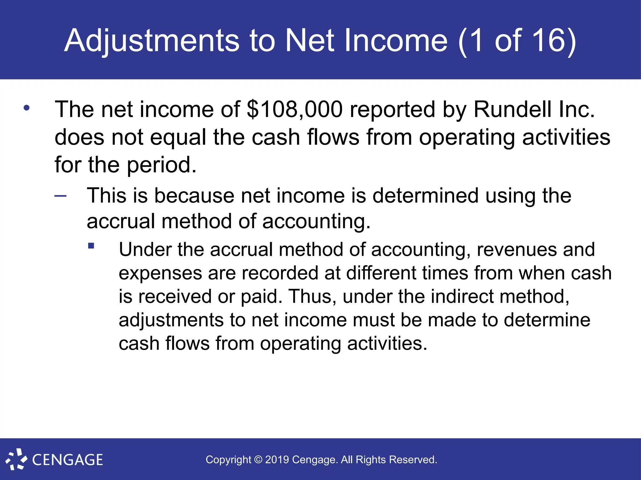 Copyright © 2019 Cengage. All Rights Reserved.
Adjustments to Net Income (1 of 16)
• The net income of $108,000 reported by Rundell Inc.
does not equal the cash flows from operating activities
for the period.
– This is because net income is determined using the
accrual method of accounting.
 Under the accrual method of accounting, revenues and
expenses are recorded at different times from when cash
is received or paid. Thus, under the indirect method,
adjustments to net income must be made to determine
cash flows from operating activities.
 