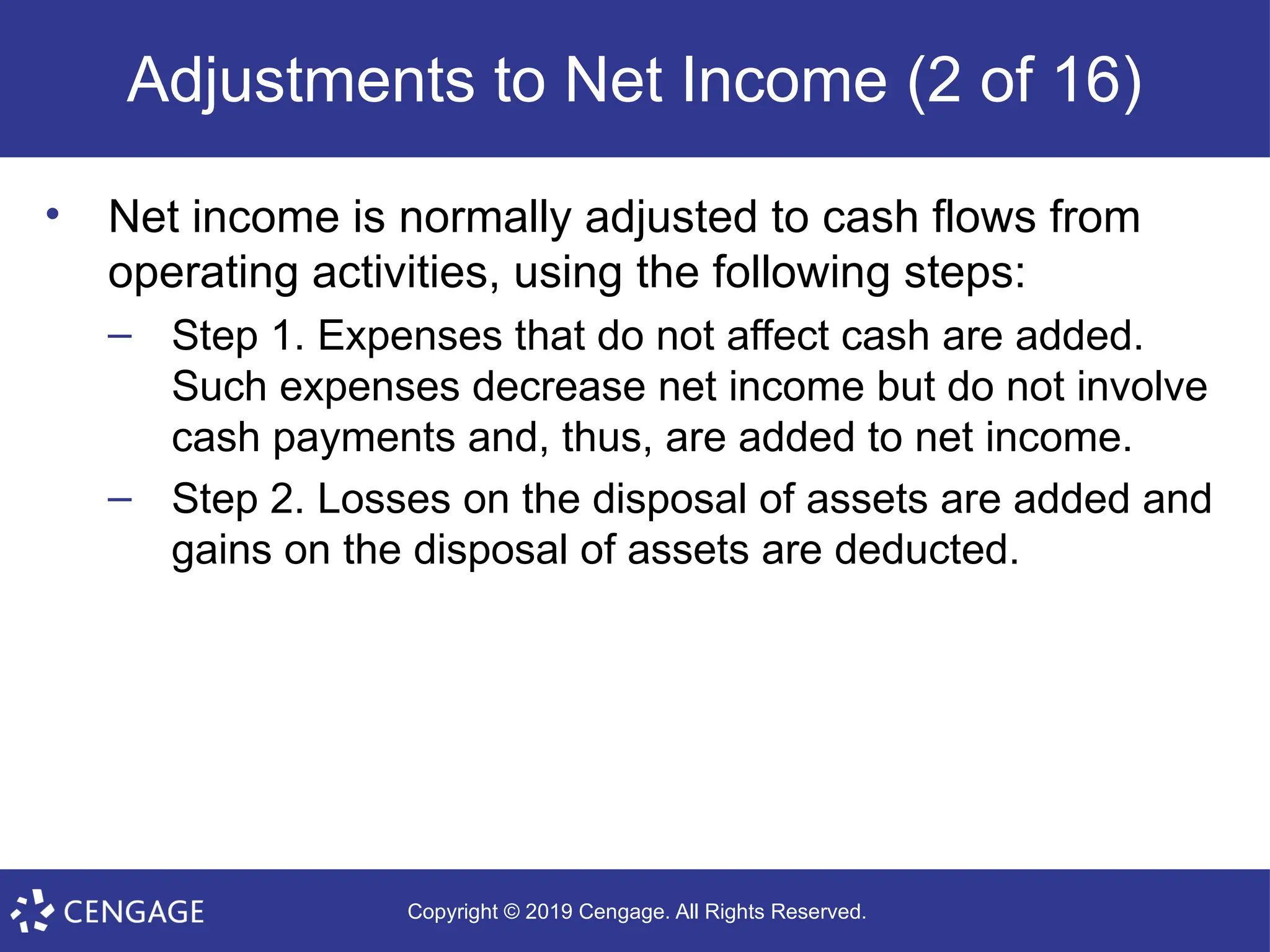 Copyright © 2019 Cengage. All Rights Reserved.
Adjustments to Net Income (2 of 16)
• Net income is normally adjusted to cash flows from
operating activities, using the following steps:
– Step 1. Expenses that do not affect cash are added.
Such expenses decrease net income but do not involve
cash payments and, thus, are added to net income.
– Step 2. Losses on the disposal of assets are added and
gains on the disposal of assets are deducted.
 