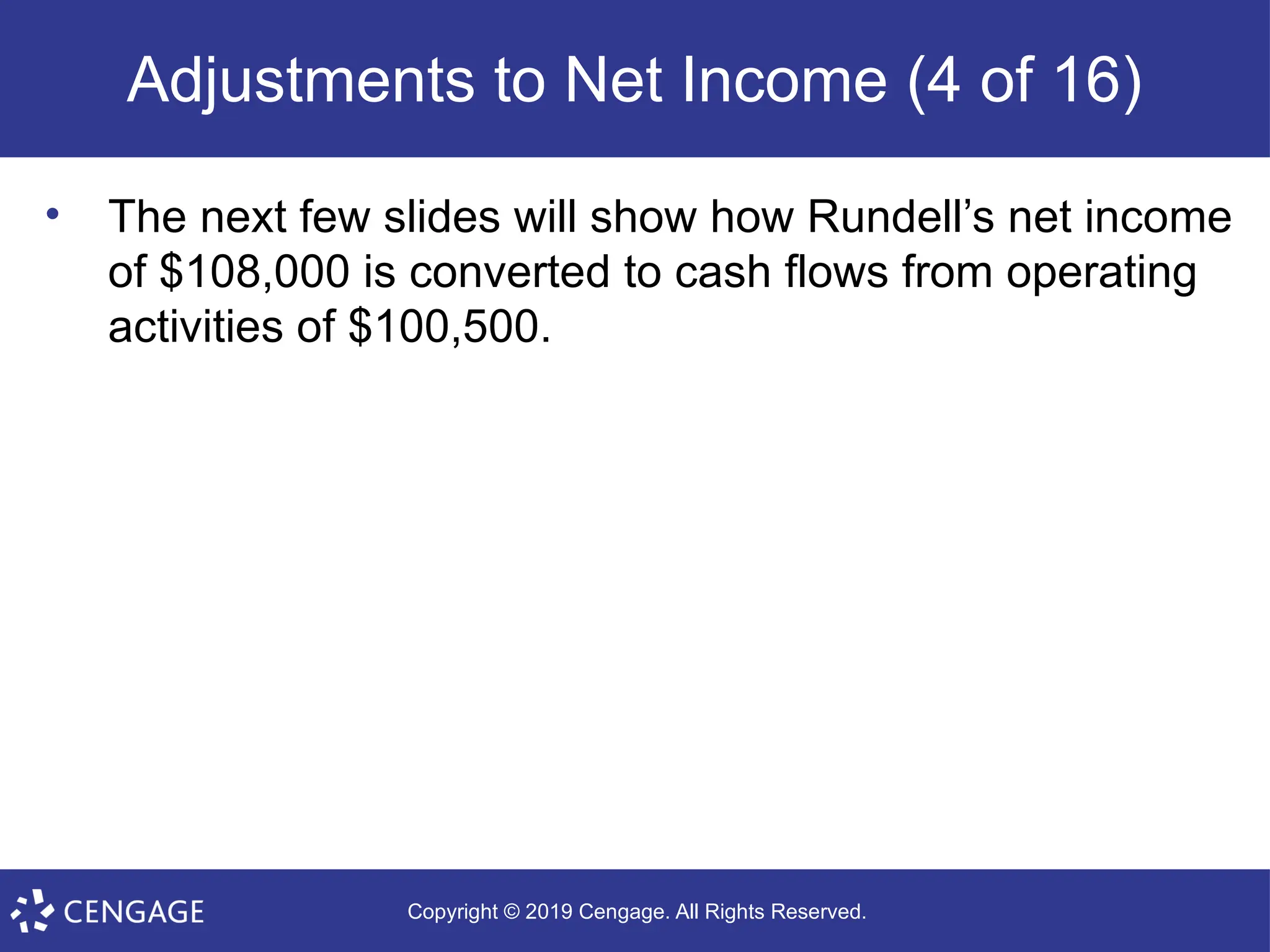 Copyright © 2019 Cengage. All Rights Reserved.
Adjustments to Net Income (4 of 16)
• The next few slides will show how Rundell’s net income
of $108,000 is converted to cash flows from operating
activities of $100,500.
 
