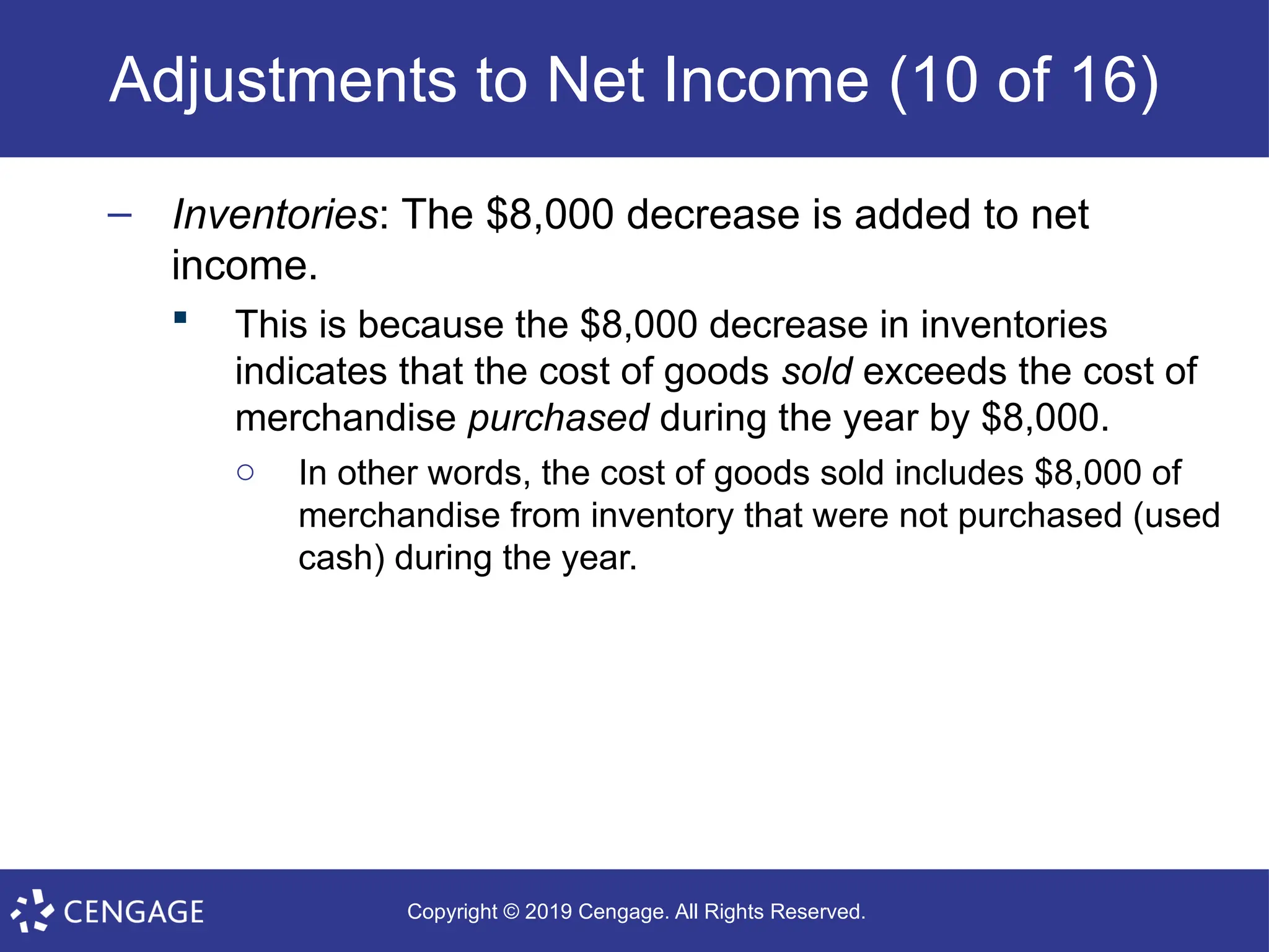 Copyright © 2019 Cengage. All Rights Reserved.
Adjustments to Net Income (10 of 16)
– Inventories: The $8,000 decrease is added to net
income.
 This is because the $8,000 decrease in inventories
indicates that the cost of goods sold exceeds the cost of
merchandise purchased during the year by $8,000.
o In other words, the cost of goods sold includes $8,000 of
merchandise from inventory that were not purchased (used
cash) during the year.
 