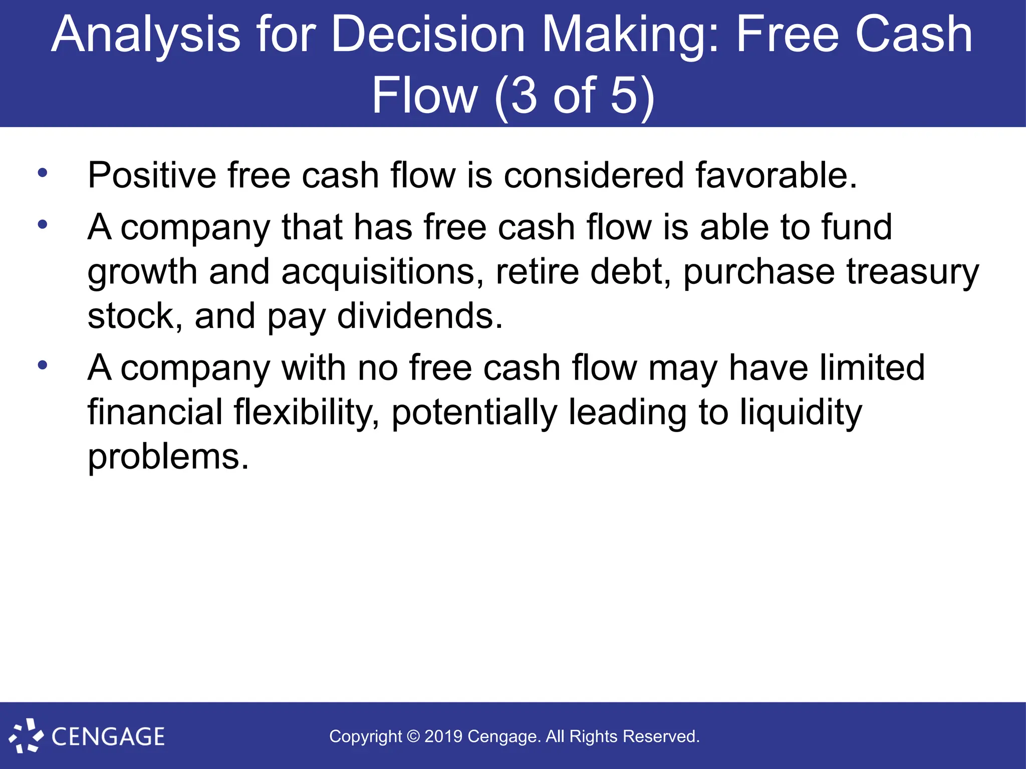 Copyright © 2019 Cengage. All Rights Reserved.
Analysis for Decision Making: Free Cash
Flow (3 of 5)
• Positive free cash flow is considered favorable.
• A company that has free cash flow is able to fund
growth and acquisitions, retire debt, purchase treasury
stock, and pay dividends.
• A company with no free cash flow may have limited
financial flexibility, potentially leading to liquidity
problems.
 
