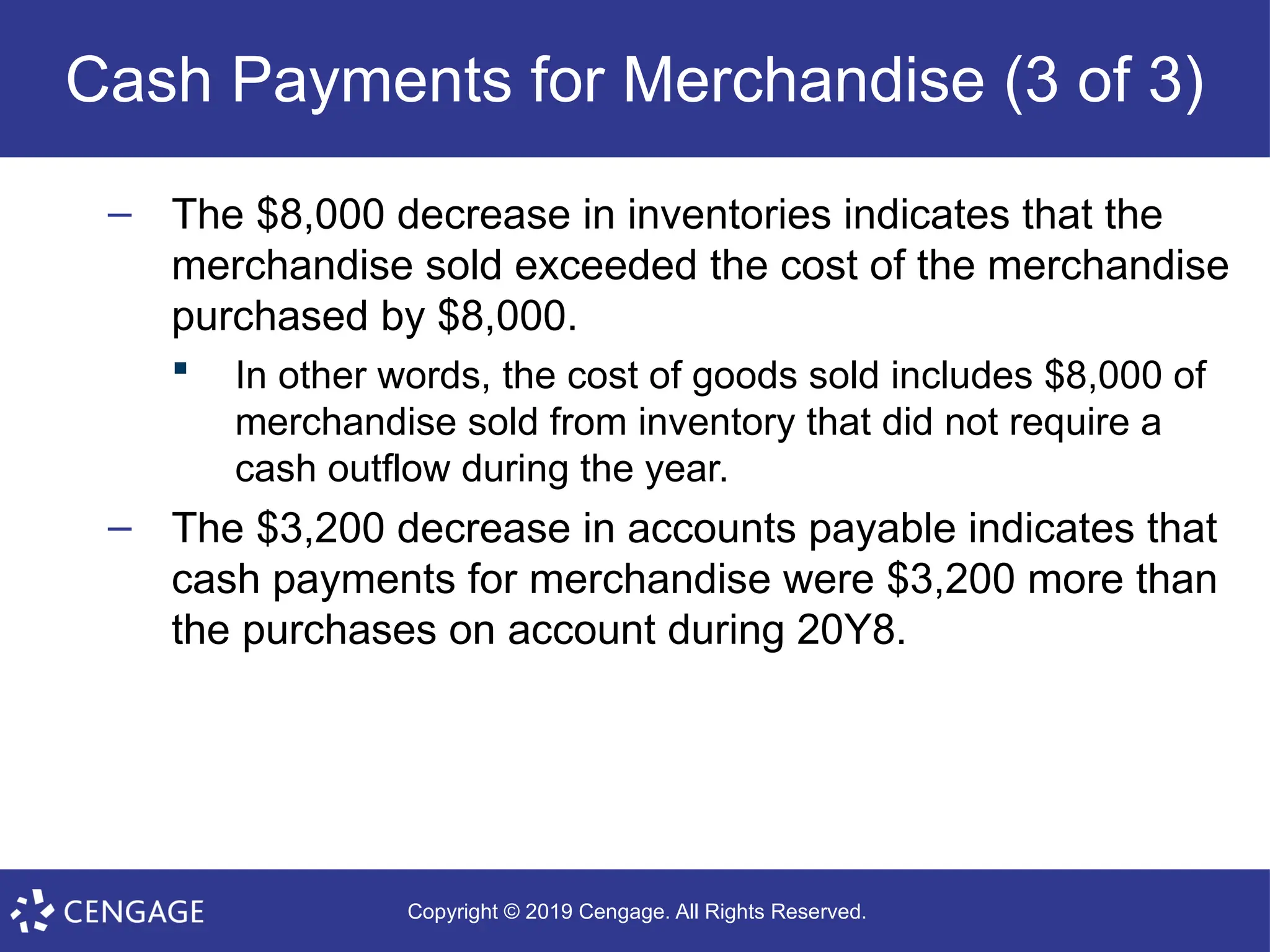 Copyright © 2019 Cengage. All Rights Reserved.
Cash Payments for Merchandise (3 of 3)
– The $8,000 decrease in inventories indicates that the
merchandise sold exceeded the cost of the merchandise
purchased by $8,000.
 In other words, the cost of goods sold includes $8,000 of
merchandise sold from inventory that did not require a
cash outflow during the year.
– The $3,200 decrease in accounts payable indicates that
cash payments for merchandise were $3,200 more than
the purchases on account during 20Y8.
 