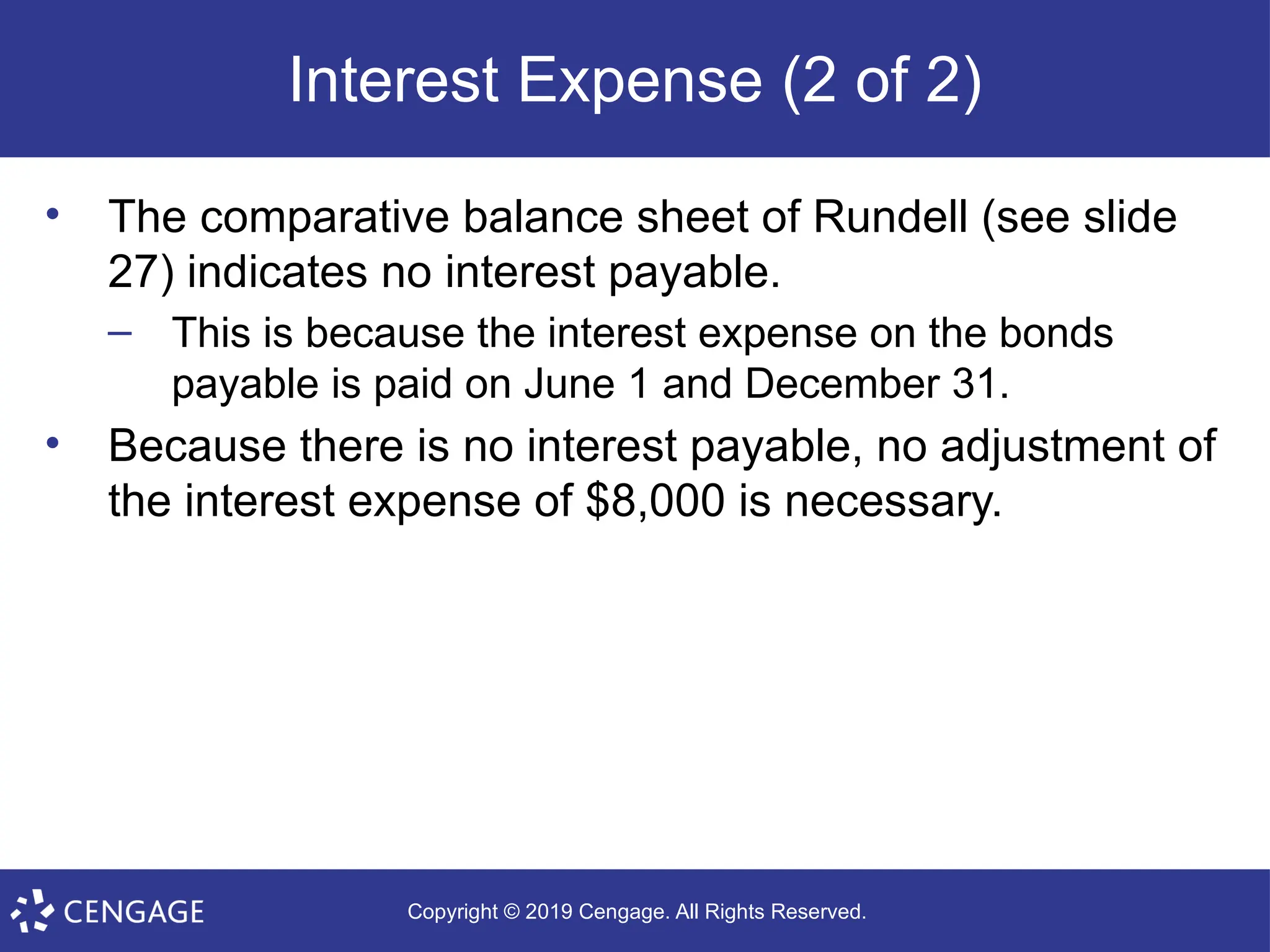 Copyright © 2019 Cengage. All Rights Reserved.
Interest Expense (2 of 2)
• The comparative balance sheet of Rundell (see slide
27) indicates no interest payable.
– This is because the interest expense on the bonds
payable is paid on June 1 and December 31.
• Because there is no interest payable, no adjustment of
the interest expense of $8,000 is necessary.
 