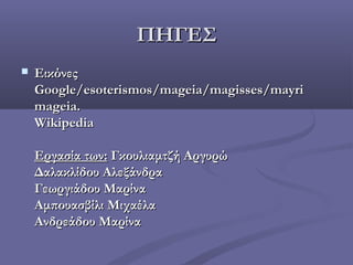 ΠΗΓΕΣΠΗΓΕΣ
 ΕικόνεςΕικόνες
Google/esoterismos/mageia/magisses/mayriGoogle/esoterismos/mageia/magisses/mayri
mageia.mageia.
WikipediaWikipedia
Εργασία των:Εργασία των: Γκουλιαμτζή ΑργυρώΓκουλιαμτζή Αργυρώ
Δαλακλίδου ΑλεξάνδραΔαλακλίδου Αλεξάνδρα
Γεωργιάδου ΜαρίναΓεωργιάδου Μαρίνα
Αμπουασβίλι ΜιχαέλαΑμπουασβίλι Μιχαέλα
Ανδρεάδου ΜαρίναΑνδρεάδου Μαρίνα
 