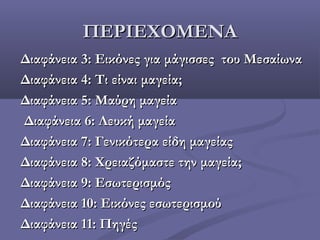 ΠΕΡΙΕΧΟΜΕΝΑΠΕΡΙΕΧΟΜΕΝΑ
Διαφάνεια 3: Εικόνες για μάγισσες του ΜεσαίωναΔιαφάνεια 3: Εικόνες για μάγισσες του Μεσαίωνα
Διαφάνεια 4: Τι είναι μαγεία;Διαφάνεια 4: Τι είναι μαγεία;
Διαφάνεια 5: Μαύρη μαγείαΔιαφάνεια 5: Μαύρη μαγεία
Διαφάνεια 6: Λευκή μαγείαΔιαφάνεια 6: Λευκή μαγεία
Διαφάνεια 7: Γενικότερα είδη μαγείαςΔιαφάνεια 7: Γενικότερα είδη μαγείας
Διαφάνεια 8: Χρειαζόμαστε την μαγεία;Διαφάνεια 8: Χρειαζόμαστε την μαγεία;
Διαφάνεια 9: ΕσωτερισμόςΔιαφάνεια 9: Εσωτερισμός
Διαφάνεια 10: Εικόνες εσωτερισμούΔιαφάνεια 10: Εικόνες εσωτερισμού
Διαφάνεια 11: ΠηγέςΔιαφάνεια 11: Πηγές
 