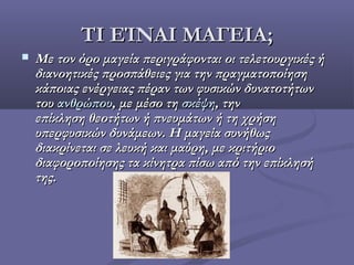 ΤΙ ΕΊΝΑΙ ΜΑΓΕΙΑ;ΤΙ ΕΊΝΑΙ ΜΑΓΕΙΑ;
 Με τον όρομαγείαπεριγράφονται οι τελετουργικές ήΜε τον όρομαγείαπεριγράφονται οι τελετουργικές ή
διανοητικές προσπάθειες για την πραγματοποίησηδιανοητικές προσπάθειες για την πραγματοποίηση
κάποιας ενέργειας πέραν των φυσικών δυνατοτήτωνκάποιας ενέργειας πέραν των φυσικών δυνατοτήτων
τουτου ανθρώπουανθρώπου, με μέσο τη, με μέσο τησκέψησκέψη, την, την
επίκλησηθεοτήτωνήπνευμάτωνή τη χρήσηεπίκλησηθεοτήτωνήπνευμάτωνή τη χρήση
υπερφυσικών δυνάμεων. Η μαγεία συνήθωςυπερφυσικών δυνάμεων. Η μαγεία συνήθως
διακρίνεται σελευκήκαιμαύρη, με κριτήριοδιακρίνεται σελευκήκαιμαύρη, με κριτήριο
διαφοροποίησης τα κίνητρα πίσω από την επίκλησήδιαφοροποίησης τα κίνητρα πίσω από την επίκλησή
της.της.
 