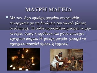 ΜΑΥΡΗ ΜΑΓΕΙΑΜΑΥΡΗ ΜΑΓΕΙΑ
 Με τον όρο «μαύρη μαγεία» εννοώ κάθεΜε τον όρο «μαύρη μαγεία» εννοώ κάθε
συνεργασία με τις δυνάμεις του κακού (άυλεςσυνεργασία με τις δυνάμεις του κακού (άυλες
οντότητες). Η κάθε προσπάθεια μπορεί να μηνοντότητες). Η κάθε προσπάθεια μπορεί να μην
πετύχει, όμως η πρόθεση και μόνο επιφέρειπετύχει, όμως η πρόθεση και μόνο επιφέρει
αρνητικό κάρμα. Η μαύρη μαγεία μπορεί νααρνητικό κάρμα. Η μαύρη μαγεία μπορεί να
πραγματοποιηθεί άμεσα ή έμμεσα.πραγματοποιηθεί άμεσα ή έμμεσα.
 