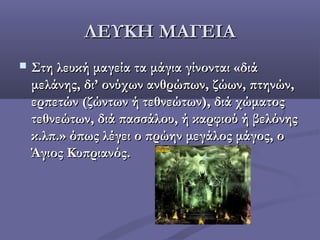 ΛΕΥΚΗ ΜΑΓΕΙΑΛΕΥΚΗ ΜΑΓΕΙΑ
 Στη λευκή μαγεία τα μάγια γίνονται «διάΣτη λευκή μαγεία τα μάγια γίνονται «διά
μελάνης, δι’ ονύχων ανθρώπων, ζώων, πτηνών,μελάνης, δι’ ονύχων ανθρώπων, ζώων, πτηνών,
ερπετών (ζώντων ή τεθνεώτων), διά χώματοςερπετών (ζώντων ή τεθνεώτων), διά χώματος
τεθνεώτων, διά πασσάλου, ή καρφιού ή βελόνηςτεθνεώτων, διά πασσάλου, ή καρφιού ή βελόνης
κ.λπ.» όπως λέγει ο πρώην μεγάλος μάγος, οκ.λπ.» όπως λέγει ο πρώην μεγάλος μάγος, ο
Άγιος Κυπριανός.Άγιος Κυπριανός.
 