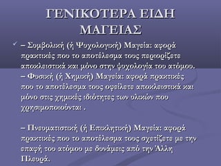 ΓΕΝΙΚΟΤΕΡΑ ΕΙΔΗΓΕΝΙΚΟΤΕΡΑ ΕΙΔΗ
ΜΑΓΕΙΑΣΜΑΓΕΙΑΣ
 –– Συμβολική (ή Ψυχολογική) Μαγεία: αφοράΣυμβολική (ή Ψυχολογική) Μαγεία: αφορά
πρακτικές που το αποτέλεσμα τους περιορίζετεπρακτικές που το αποτέλεσμα τους περιορίζετε
αποκλειστικά και μόνο στην ψυχολογία του ατόμου.αποκλειστικά και μόνο στην ψυχολογία του ατόμου.
– Φυσική (ή Χημική) Μαγεία: αφορά πρακτικές– Φυσική (ή Χημική) Μαγεία: αφορά πρακτικές
που το αποτέλεσμα τους οφείλετε αποκλειστικά καιπου το αποτέλεσμα τους οφείλετε αποκλειστικά και
μόνο στις χημικές ιδιότητες των υλικών πουμόνο στις χημικές ιδιότητες των υλικών που
χρησιμοποιούνταιχρησιμοποιούνται ..
– Πνευματιστική (ή Επικλητική) Μαγεία: αφορά– Πνευματιστική (ή Επικλητική) Μαγεία: αφορά
πρακτικές που το αποτέλεσμα τους σχετίζετε με τηνπρακτικές που το αποτέλεσμα τους σχετίζετε με την
επαφή του ατόμου με δυνάμεις από την Άλληεπαφή του ατόμου με δυνάμεις από την Άλλη
ΠλευράΠλευρά..
 