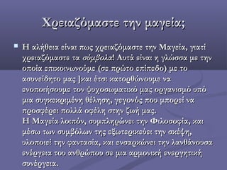 XXρειαζόμαστε την μαγεία;ρειαζόμαστε την μαγεία;
 Η αλήθεια είναι πως χρειαζόμαστε την Μαγεία, γιατίΗ αλήθεια είναι πως χρειαζόμαστε την Μαγεία, γιατί
χρειαζόμαστε ταχρειαζόμαστε τα σύμβολασύμβολα! Αυτά είναι η γλώσσα με την! Αυτά είναι η γλώσσα με την
οποία επικοινωνούμε (σε πρώτο επίπεδο) με τοοποία επικοινωνούμε (σε πρώτο επίπεδο) με το
ασυνείδητο μας ]και έτσι κατορθώνουμε ναασυνείδητο μας ]και έτσι κατορθώνουμε να
ενοποιήσουμε τον ψυχοσωματικό μας οργανισμό υπόενοποιήσουμε τον ψυχοσωματικό μας οργανισμό υπό
μια συγκεκριμένη θέληση, γεγονός που μπορεί ναμια συγκεκριμένη θέληση, γεγονός που μπορεί να
προσφέρει πολλά οφέλη στην ζωή μας.προσφέρει πολλά οφέλη στην ζωή μας.
Η Μαγεία λοιπόν, συμπληρώνει την Φιλοσοφία, καιΗ Μαγεία λοιπόν, συμπληρώνει την Φιλοσοφία, και
μέσω των συμβόλων της εξωτερικεύει την σκέψη,μέσω των συμβόλων της εξωτερικεύει την σκέψη,
υλοποιεί την φαντασία, και ενσαρκώνει την λανθάνουσαυλοποιεί την φαντασία, και ενσαρκώνει την λανθάνουσα
ενέργεια του ανθρώπου σε μια αρμονική ενεργητικήενέργεια του ανθρώπου σε μια αρμονική ενεργητική
συνέργεια.συνέργεια.
 