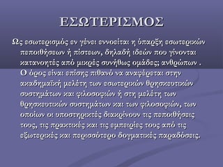 ΕΣΩΤΕΡΙΣΜΟΣΕΣΩΤΕΡΙΣΜΟΣ
Ωςεσωτερισμόςεν γένει εννοείται η ύπαρξη εσωτερικώνΩςεσωτερισμόςεν γένει εννοείται η ύπαρξη εσωτερικών
πεποιθήσεων ή πίστεων, δηλαδή ιδεών που γίνονταιπεποιθήσεων ή πίστεων, δηλαδή ιδεών που γίνονται
κατανοητές από μικρές συνήθως ομάδες; ανθρώπων .κατανοητές από μικρές συνήθως ομάδες; ανθρώπων .
Ο όρος είναι επίσης πιθανό να αναφέρεται στηνΟ όρος είναι επίσης πιθανό να αναφέρεται στην
ακαδημαϊκή μελέτη των εσωτερικών θρησκευτικώνακαδημαϊκή μελέτη των εσωτερικών θρησκευτικών
συστημάτων και φιλοσοφιών ή στη μελέτη τωνσυστημάτων και φιλοσοφιών ή στη μελέτη των
θρησκευτικών συστημάτων και των φιλοσοφιών, τωνθρησκευτικών συστημάτων και των φιλοσοφιών, των
οποίων οι υποστηρικτές διακρίνουν τις πεποιθήσειςοποίων οι υποστηρικτές διακρίνουν τις πεποιθήσεις
τους, τις πρακτικές και τις εμπειρίες τους από τιςτους, τις πρακτικές και τις εμπειρίες τους από τις
εξωτερικές και περισσότερο δογματικές παραδόσεις.εξωτερικές και περισσότερο δογματικές παραδόσεις.
 