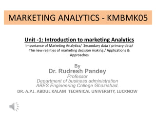 MARKETING ANALYTICS - KMBMK05
By
Dr. Rudresh Pandey
Professor
Department of business administration
ABES Engineering College Ghaziabad.
DR. A.P.J. ABDUL KALAM TECHNICAL UNIVERSITY, LUCKNOW
Unit -1: Introduction to marketing Analytics
Importance of Marketing Analytics/ Secondary data / primary data/
The new realities of marketing decision making / Applications &
Approaches
 