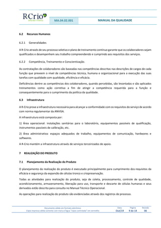 MA.04.02.001 MANUAL DA QUALIDADE
Documento válido em formato eletrônico
Cópia impressa válida somente com marca d’água “cópia controlada” em vermelho
Data:
Out/19
Página
9 de 14
Revisão
06
6.2 Recursos Humanos
6.2.1 Generalidades
A R-Crio através de seu processo seletivo e plano de treinamento contínuo garante que os colaboradores sejam
qualificados e desempenhem seu trabalho compreendendo e cumprindo aos requisitos dos serviços.
6.2.2 Competência, Treinamento e Conscientização.
As contratações de colaboradores são baseadas nas competências descritas nas descrições de cargos de cada
função que preveem o nível de competências técnica, humana e organizacional para a execução das suas
tarefas com qualidade com qualidade, eficiência e eficácia.
Deficiências dentre as competências dos colaboradores, quando percebidas, são levantadas e são aplicados
treinamentos como ação corretiva a fim de atingir a competência requerida para a função e
consequentemente para o cumprimento da política da qualidade.
6.3 Infraestrutura
A R-Crio prove a infraestrutura necessária para alcançar a conformidade com os requisitos do serviço de acordo
com norma regulamentar da ANVISA.
A infraestrutura está composta por:
1) Área operacional: instalações sanitárias para o laboratório, equipamentos passíveis de qualificação,
instrumentos passíveis de calibração, etc.
2) Área administrativa: espaços adequados de trabalho, equipamentos de comunicação, hardwares e
softwares.
A R-Crio mantém a infraestrutura através de serviços terceirizados de apoio.
7 REALIZAÇÃO DO PRODUTO
7.1 Planejamento da Realização do Produto
O planejamento da realização do produto é executado principalmente para cumprimento dos requisitos da
eficácia e segurança da expansão de células tronco e criopreservação.
Todas as atividades para realização do produto, seja de coleta, processamento, controle de qualidade,
acondicionamento, armazenamento, liberação para uso, transporte e descarte de células humanas e seus
derivados estão descrita para consulta no Manual Técnico Operacional.
As operações para realização do produto são evidenciadas através dos registros de processo.
 