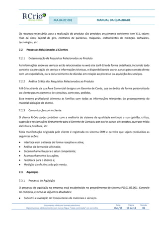 MA.04.02.001 MANUAL DA QUALIDADE
Documento válido em formato eletrônico
Cópia impressa válida somente com marca d’água “cópia controlada” em vermelho
Data:
Out/19
Página
10 de 14
Revisão
06
Os recursos necessários para a realização do produto são previstos anualmente conforme item 6.1, sejam:
mão de obra, capital de giro, contratos de parcerias, máquinas, instrumentos de medição, softwares,
tecnologias, etc.
7.2 Processos Relacionados a Clientes
7.2.1 Determinação de Requisitos Relacionados ao Produto
As informações sobre os serviços estão relacionadas na web site da R-Crio de forma detalhada, incluindo todo
conceito da prestação de serviço e informações técnicas, e disponibilizando outros canais para contato direto
com um especialista, para esclarecimento de dúvidas em relação ao processo ou aquisição dos serviços.
7.2.2 Análise Crítica dos Requisitos Relacionados ao Produto
A R-Crio através da sua Área Comercial designa um Gerente de Conta, que se dedica de forma personalizada
ao cliente para tratamento de consultas, contratos, pedidos.
Esse mesmo profissional alimenta as famílias com todas as informações relevantes do processamento do
material biológico do cliente.
7.2.3 Comunicação com o cliente
O cliente R-Crio pode contribuir com a melhoria do sistema da qualidade emitindo a sua opinião, crítica,
sugestão e reclamações diretamente para o Gerente de Conta ou por outros canais de contatos, quer por mídia
eletrônica, telefone, etc.
Toda manifestação originada pelo cliente é registrada no sistema CRM e permite que sejam conduzidas as
seguintes ações:
 Interface com o cliente de forma receptiva e ativa;
 Análise da demanda solicitada;
 Encaminhamento para o setor competente;
 Acompanhamento das ações;
 Feedback para o cliente e;
 Medição da eficiência do pós-venda.
7.3 Aquisição
7.3.1 Processo de Aquisição
O processo de aquisição na empresa está estabelecido no procedimento de sistema PG.01.05.001: Controle
de compras, e inclui as seguintes atividades:
 Cadastro e avaliação de fornecedores de materiais e serviços.
 