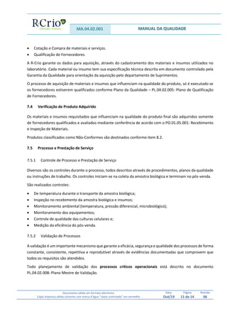 MA.04.02.001 MANUAL DA QUALIDADE
Documento válido em formato eletrônico
Cópia impressa válida somente com marca d’água “cópia controlada” em vermelho
Data:
Out/19
Página
11 de 14
Revisão
06
 Cotação e Compra de materiais e serviços.
 Qualificação de Fornecedores.
A R-Crio garante os dados para aquisição, através do cadastramento dos materiais e insumos utilizados no
laboratório. Cada material ou insumo tem sua especificação técnica descrita em documento controlado pela
Garantia da Qualidade para orientação da aquisição pelo departamento de Suprimentos.
O processo de aquisição de materiais e insumos que influenciam na qualidade do produto, só é executado se
os fornecedores estiverem qualificados conforme Plano da Qualidade – PL.04.02.005: Plano de Qualificação
de Fornecedores.
7.4 Verificação de Produto Adquirido
Os materiais e insumos requisitados que influenciam na qualidade do produto final são adquiridos somente
de fornecedores qualificados e avaliados mediante conferência de acordo com o PO.01.05.001: Recebimento
e Inspeção de Materiais.
Produtos classificados como Não-Conformes são destinados conforme item 8.2.
7.5 Processo e Prestação de Serviço
7.5.1 Controle de Processo e Prestação de Serviço
Diversos são os controles durante o processo, todos descritos através de procedimentos, planos da qualidade
ou instruções de trabalho. Os controles iniciam-se na coleta da amostra biológica e terminam no pós-venda.
São realizados controles:
 De temperatura durante o transporte da amostra biológica;
 Inspeção no recebimento da amostra biológica e insumos;
 Monitoramento ambiental (temperatura, pressão diferencial, microbiológico);
 Monitoramento dos equipamentos;
 Controle de qualidade das culturas celulares e;
 Medição da eficiência do pós-venda.
7.5.2 Validação de Processos
A validação é um importante mecanismo que garante a eficácia, segurança e qualidade dos processos de forma
constante, consistente, repetitiva e reprodutível através de evidências documentadas que comprovem que
todos os requisitos são atendidos.
Todo planejamento de validação dos processos críticos operacionais está descrito no documento
PL.04.02.008: Plano Mestre de Validação.
 