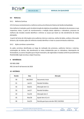 MA.04.02.001 MANUAL DA QUALIDADE
Documento válido em formato eletrônico
Cópia impressa válida somente com marca d’água “cópia controlada” em vermelho
Data:
Out/19
Página
14 de 14
Revisão
06
8.4 Melhorias
8.4.1 Melhoria Contínua
A R-Crio busca constantemente a melhoria continua da eficácia do Sistema de Gestão da Qualidade.
Esta melhoria é realizada a partir da determinação de objetivos da qualidade, indicadores de processos e suas
respectivas metas. A partir do monitoramento e medição destes objetivos e indicadores, processos de
melhoria são iniciados visando identificar e eliminar as causas que levam ao não atendimento de metas
planejadas.
A partir de fontes de informação como auditorias internas e externas, análise de dados, análises críticas pela
diretoria, são iniciadas ações de melhorias visando identificar e tratar as causas de desvios sistêmicos.
8.4.2 Ações corretivas e preventivas
As ações corretivas identificadas ao longo da realização dos processos, auditorias internas e externas,
reclamações de clientes, não atendimento às metas estabelecidas para os indicadores, desempenho de
fornecedores, ou outras situações que se façam necessário, são registradas e tratadas conforme procedimento
PG.04.02.006: Ação Corretiva e Ação Preventiva.
9 REFERÊNCIAS
ISO 9001:2008
RDC 214 de 07 de fevereiro de 2018
10 HISTÓRICO
Revisão Data Alteração
00 Abr/2014 Documento inicial
01 Jan/15 Revisão Periódica
02 Out/15 Alteração item 5.2
03 Jan/17 Revisão Periódica
04 Fev/18 Alteração item 2
05 Nov/18 Ajuste itens 4.2 e 9
06 Out/19 Revisão geral para atender RDC 214/2018.
 