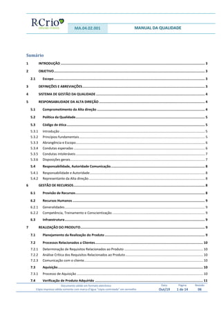 MA.04.02.001 MANUAL DA QUALIDADE
Documento válido em formato eletrônico
Cópia impressa válida somente com marca d’água “cópia controlada” em vermelho
Data:
Out/19
Página
1 de 14
Revisão
06
Sumário
1 INTRODUÇÃO ................................................................................................................................................... 3
2 OBJETIVO.......................................................................................................................................................... 3
2.1 Escopo.......................................................................................................................................................... 3
3 DEFINIÇÕES E ABREVIAÇÕES............................................................................................................................. 3
4 SISTEMA DE GESTÃO DA QUALIDADE ............................................................................................................... 4
5 RESPONSABILIDADE DA ALTA DIREÇÃO............................................................................................................ 4
5.1 Comprometimento da Alta direção .............................................................................................................. 4
5.2 Política da Qualidade.................................................................................................................................... 5
5.3 Código de ética............................................................................................................................................. 5
5.3.1 Introdução ........................................................................................................................................................... 5
5.3.2 Princípios fundamentais...................................................................................................................................... 5
5.3.3 Abrangência e Escopo.......................................................................................................................................... 6
5.3.4 Condutas esperadas ............................................................................................................................................ 6
5.3.5 Condutas intoleráveis.......................................................................................................................................... 7
5.3.6 Disposições gerais................................................................................................................................................ 7
5.4 Responsabilidade, Autoridade Comunicação................................................................................................ 8
5.4.1 Responsabilidade e Autoridade........................................................................................................................... 8
5.4.2 Representante da Alta direção............................................................................................................................ 8
6 GESTÃO DE RECURSOS...................................................................................................................................... 8
6.1 Provisão de Recursos.................................................................................................................................... 8
6.2 Recursos Humanos ....................................................................................................................................... 9
6.2.1 Generalidades...................................................................................................................................................... 9
6.2.2 Competência, Treinamento e Conscientização. .................................................................................................. 9
6.3 Infraestrutura............................................................................................................................................... 9
7 REALIZAÇÃO DO PRODUTO............................................................................................................................... 9
7.1 Planejamento da Realização do Produto ...................................................................................................... 9
7.2 Processos Relacionados a Clientes.............................................................................................................. 10
7.2.1 Determinação de Requisitos Relacionados ao Produto .................................................................................... 10
7.2.2 Análise Crítica dos Requisitos Relacionados ao Produto................................................................................... 10
7.2.3 Comunicação com o cliente............................................................................................................................... 10
7.3 Aquisição.................................................................................................................................................... 10
7.3.1 Processo de Aquisição ....................................................................................................................................... 10
7.4 Verificação de Produto Adquirido .............................................................................................................. 11
 
