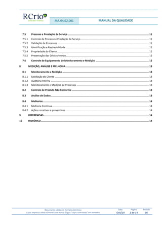 MA.04.02.001 MANUAL DA QUALIDADE
Documento válido em formato eletrônico
Cópia impressa válida somente com marca d’água “cópia controlada” em vermelho
Data:
Out/19
Página
2 de 14
Revisão
06
7.5 Processo e Prestação de Serviço................................................................................................................. 11
7.5.1 Controle de Processo e Prestação de Serviço.................................................................................................... 11
7.5.2 Validação de Processos ..................................................................................................................................... 11
7.5.3 Identificação e Rastreabilidade ......................................................................................................................... 12
7.5.4 Propriedade do Cliente...................................................................................................................................... 12
7.5.5 Preservação das Células-tronco......................................................................................................................... 12
7.6 Controle de Equipamento de Monitoramento e Medição .......................................................................... 12
8 MEDIÇÃO, ANÁLISE E MELHORIA.................................................................................................................... 13
8.1 Monitoramento e Medição ........................................................................................................................ 13
8.1.1 Satisfação do Cliente ......................................................................................................................................... 13
8.1.2 Auditoria Interna ............................................................................................................................................... 13
8.1.3 Monitoramento e Medição de Processos ......................................................................................................... 13
8.2 Controle de Produto Não Conforme ........................................................................................................... 13
8.3 Análise de Dados........................................................................................................................................ 13
8.4 Melhorias ................................................................................................................................................... 14
8.4.1 Melhoria Contínua............................................................................................................................................. 14
8.4.2 Ações corretivas e preventivas.......................................................................................................................... 14
9 REFERÊNCIAS.................................................................................................................................................. 14
10 HISTÓRICO...................................................................................................................................................... 14
 