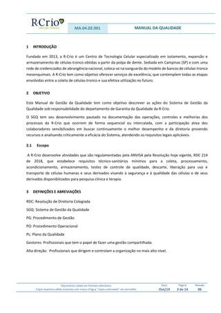 MA.04.02.001 MANUAL DA QUALIDADE
Documento válido em formato eletrônico
Cópia impressa válida somente com marca d’água “cópia controlada” em vermelho
Data:
Out/19
Página
3 de 14
Revisão
06
1 INTRODUÇÃO
Fundada em 2013, a R-Crio é um Centro de Tecnologia Celular especializado em isolamento, expansão e
armazenamento de células-tronco obtidas a partir da polpa de dente. Sediada em Campinas (SP) e com uma
rede de credenciados de abrangência nacional, coloca-se na vanguarda do modelo de bancos de células-tronco
mesenquimais. A R-Crio tem como objetivo oferecer serviços de excelência, que contemplem todas as etapas
envolvidas entre a coleta de células-tronco e sua efetiva utilização no futuro.
2 OBJETIVO
Este Manual de Gestão da Qualidade tem como objetivo descrever as ações do Sistema de Gestão da
Qualidade sob responsabilidade do departamento de Garantia da Qualidade da R-Crio.
O SGQ tem seu desenvolvimento pautado na documentação das operações, controles e melhorias dos
processos da R-Crio que ocorrem de forma sequencial ou intercalada, com a participação ativa dos
colaboradores sensibilizados em buscar continuamente o melhor desempenho e da diretoria provendo
recursos e analisando criticamente a eficácia do Sistema, atendendo os requisitos legais aplicáveis.
2.1 Escopo
A R-Crio desenvolve atividades que são regulamentadas pela ANVISA pela Resolução hoje vigente, RDC 214
de 2018, que estabelece requisitos técnico-sanitários mínimos para a coleta, processamento,
acondicionamento, armazenamento, testes de controle de qualidade, descarte, liberação para uso e
transporte de células humanas e seus derivados visando à segurança e à qualidade das células e de seus
derivados disponibilizados para pesquisa clínica e terapia.
3 DEFINIÇÕES E ABREVIAÇÕES
RDC: Resolução de Diretoria Colegiada
SGQ: Sistema de Gestão da Qualidade
PG: Procedimento de Gestão
PO: Procedimento Operacional
PL: Plano da Qualidade
Gestores: Profissionais que tem o papel de fazer uma gestão compartilhada.
Alta direção: Profissionais que dirigem e controlam a organização no mais alto nível.
 