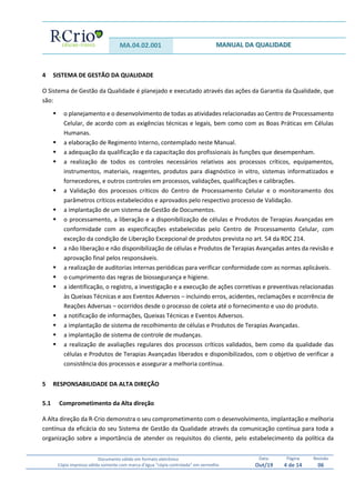 MA.04.02.001 MANUAL DA QUALIDADE
Documento válido em formato eletrônico
Cópia impressa válida somente com marca d’água “cópia controlada” em vermelho
Data:
Out/19
Página
4 de 14
Revisão
06
4 SISTEMA DE GESTÃO DA QUALIDADE
O Sistema de Gestão da Qualidade é planejado e executado através das ações da Garantia da Qualidade, que
são:
 o planejamento e o desenvolvimento de todas as atividades relacionadas ao Centro de Processamento
Celular, de acordo com as exigências técnicas e legais, bem como com as Boas Práticas em Células
Humanas.
 a elaboração de Regimento Interno, contemplado neste Manual.
 a adequação da qualificação e da capacitação dos profissionais às funções que desempenham.
 a realização de todos os controles necessários relativos aos processos críticos, equipamentos,
instrumentos, materiais, reagentes, produtos para diagnóstico in vitro, sistemas informatizados e
fornecedores, e outros controles em processos, validações, qualificações e calibrações.
 a Validação dos processos críticos do Centro de Processamento Celular e o monitoramento dos
parâmetros críticos estabelecidos e aprovados pelo respectivo processo de Validação.
 a implantação de um sistema de Gestão de Documentos.
 o processamento, a liberação e a disponibilização de células e Produtos de Terapias Avançadas em
conformidade com as especificações estabelecidas pelo Centro de Processamento Celular, com
exceção da condição de Liberação Excepcional de produtos prevista no art. 54 da RDC 214.
 a não liberação e não disponibilização de células e Produtos de Terapias Avançadas antes da revisão e
aprovação final pelos responsáveis.
 a realização de auditorias internas periódicas para verificar conformidade com as normas aplicáveis.
 o cumprimento das regras de biossegurança e higiene.
 a identificação, o registro, a investigação e a execução de ações corretivas e preventivas relacionadas
às Queixas Técnicas e aos Eventos Adversos – incluindo erros, acidentes, reclamações e ocorrência de
Reações Adversas – ocorridos desde o processo de coleta até o fornecimento e uso do produto.
 a notificação de informações, Queixas Técnicas e Eventos Adversos.
 a implantação de sistema de recolhimento de células e Produtos de Terapias Avançadas.
 a implantação de sistema de controle de mudanças.
 a realização de avaliações regulares dos processos críticos validados, bem como da qualidade das
células e Produtos de Terapias Avançadas liberados e disponibilizados, com o objetivo de verificar a
consistência dos processos e assegurar a melhoria contínua.
5 RESPONSABILIDADE DA ALTA DIREÇÃO
5.1 Comprometimento da Alta direção
A Alta direção da R-Crio demonstra o seu comprometimento com o desenvolvimento, implantação e melhoria
contínua da eficácia do seu Sistema de Gestão da Qualidade através da comunicação contínua para toda a
organização sobre a importância de atender os requisitos do cliente, pelo estabelecimento da política da
 