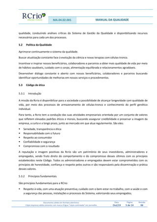 MA.04.02.001 MANUAL DA QUALIDADE
Documento válido em formato eletrônico
Cópia impressa válida somente com marca d’água “cópia controlada” em vermelho
Data:
Out/19
Página
5 de 14
Revisão
06
qualidade, conduzindo análises críticas do Sistema de Gestão da Qualidade e disponibilizando recursos
necessários para cada um dos processos.
5.2 Política da Qualidade
Aprimorar continuamente o sistema da qualidade.
Buscar atualização constante face à evolução da ciência e novas terapias com células-tronco.
Incentivar e inspirar nossos beneficiários, colaboradores e parceiros a obter mais qualidade de vida por meio
de hábitos saudáveis, cuidado com o corpo, alimentação equilibrada e relacionamentos agradáveis.
Desenvolver diálogo constante e aberto com nossos beneficiários, colaboradores e parceiros buscando
identificar oportunidades de melhorias em nossos serviços e procedimentos.
5.3 Código de ética
5.3.1 Introdução
A missão da Rcrio é disponibilizar para a sociedade a possibilidade de alcançar longevidade com qualidade de
vida, por meio dos processos de armazenamento de células-tronco e conhecimento do perfil genético
individual.
Para tanto, a Rcrio tem a condução das suas atividades empresariais orientada por um conjunto de valores
que refletem elevados padrões éticos e morais, buscando assegurar credibilidade e preservar a imagem da
empresa, a curto e a longo prazo, junto ao mercado em que atua regularmente. São eles:
 Seriedade, transparência e ética
 Responsabilidade com o futuro
 Respeito ao consumidor
 Confiabilidade e segurança
 Compromisso com o resultado
A reputação e imagem positivas da Rcrio são um patrimônio de seus investidores, administradores e
empregados, sendo fruto direto do comportamento e do compromisso desses últimos com os princípios
estabelecidos neste Código. Todos os administradores e empregados devem estar comprometidos com os
princípios de honestidade, confiança e respeito pelos outros e são responsáveis pela disseminação e prática
desses valores.
5.3.2 Princípios fundamentais
São princípios fundamentais para a RCrio:
 Respeito à vida, com uma atuação preventiva; cuidado com o bem-estar no trabalho, com a saúde e com
a segurança das pessoas, instalações e processos do Sistema, valorizando seus empregados;
 