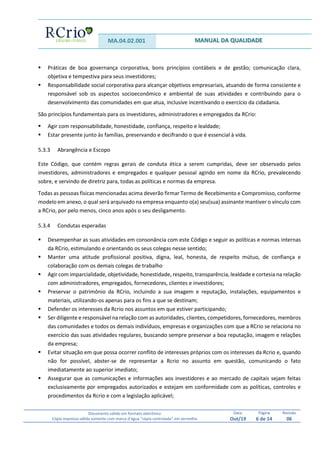 MA.04.02.001 MANUAL DA QUALIDADE
Documento válido em formato eletrônico
Cópia impressa válida somente com marca d’água “cópia controlada” em vermelho
Data:
Out/19
Página
6 de 14
Revisão
06
 Práticas de boa governança corporativa, bons princípios contábeis e de gestão; comunicação clara,
objetiva e tempestiva para seus investidores;
 Responsabilidade social corporativa para alcançar objetivos empresariais, atuando de forma consciente e
responsável sob os aspectos socioeconômico e ambiental de suas atividades e contribuindo para o
desenvolvimento das comunidades em que atua, inclusive incentivando o exercício da cidadania.
São princípios fundamentais para os investidores, administradores e empregados da RCrio:
 Agir com responsabilidade, honestidade, confiança, respeito e lealdade;
 Estar presente junto às famílias, preservando e decifrando o que é essencial à vida.
5.3.3 Abrangência e Escopo
Este Código, que contém regras gerais de conduta ética a serem cumpridas, deve ser observado pelos
investidores, administradores e empregados e qualquer pessoal agindo em nome da RCrio, prevalecendo
sobre, e servindo de diretriz para, todas as políticas e normas da empresa.
Todas as pessoas físicas mencionadas acima deverão firmar Termo de Recebimento e Compromisso, conforme
modelo em anexo, o qual será arquivado na empresa enquanto o(a) seu(sua) assinante mantiver o vínculo com
a RCrio, por pelo menos, cinco anos após o seu desligamento.
5.3.4 Condutas esperadas
 Desempenhar as suas atividades em consonância com este Código e seguir as políticas e normas internas
da RCrio, estimulando e orientando os seus colegas nesse sentido;
 Manter uma atitude profissional positiva, digna, leal, honesta, de respeito mútuo, de confiança e
colaboração com os demais colegas de trabalho
 Agir com imparcialidade, objetividade, honestidade, respeito, transparência, lealdade e cortesia na relação
com administradores, empregados, fornecedores, clientes e investidores;
 Preservar o patrimônio da RCrio, incluindo a sua imagem e reputação, instalações, equipamentos e
materiais, utilizando-os apenas para os fins a que se destinam;
 Defender os interesses da Rcrio nos assuntos em que estiver participando;
 Ser diligente e responsável na relação com as autoridades, clientes, competidores, fornecedores, membros
das comunidades e todos os demais indivíduos, empresas e organizações com que a RCrio se relaciona no
exercício das suas atividades regulares, buscando sempre preservar a boa reputação, imagem e relações
da empresa;
 Evitar situação em que possa ocorrer conflito de interesses próprios com os interesses da Rcrio e, quando
não for possível, abster-se de representar a Rcrio no assunto em questão, comunicando o fato
imediatamente ao superior imediato;
 Assegurar que as comunicações e informações aos investidores e ao mercado de capitais sejam feitas
exclusivamente por empregados autorizados e estejam em conformidade com as políticas, controles e
procedimentos da Rcrio e com a legislação aplicável;
 