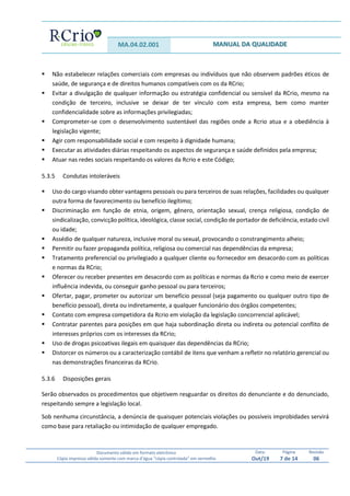 MA.04.02.001 MANUAL DA QUALIDADE
Documento válido em formato eletrônico
Cópia impressa válida somente com marca d’água “cópia controlada” em vermelho
Data:
Out/19
Página
7 de 14
Revisão
06
 Não estabelecer relações comerciais com empresas ou indivíduos que não observem padrões éticos de
saúde, de segurança e de direitos humanos compatíveis com os da RCrio;
 Evitar a divulgação de qualquer informação ou estratégia confidencial ou sensível da RCrio, mesmo na
condição de terceiro, inclusive se deixar de ter vínculo com esta empresa, bem como manter
confidencialidade sobre as informações privilegiadas;
 Comprometer-se com o desenvolvimento sustentável das regiões onde a Rcrio atua e a obediência à
legislação vigente;
 Agir com responsabilidade social e com respeito à dignidade humana;
 Executar as atividades diárias respeitando os aspectos de segurança e saúde definidos pela empresa;
 Atuar nas redes sociais respeitando os valores da Rcrio e este Código;
5.3.5 Condutas intoleráveis
 Uso do cargo visando obter vantagens pessoais ou para terceiros de suas relações, facilidades ou qualquer
outra forma de favorecimento ou benefício ilegítimo;
 Discriminação em função de etnia, origem, gênero, orientação sexual, crença religiosa, condição de
sindicalização, convicção política, ideológica, classe social, condição de portador de deficiência, estado civil
ou idade;
 Assédio de qualquer natureza, inclusive moral ou sexual, provocando o constrangimento alheio;
 Permitir ou fazer propaganda política, religiosa ou comercial nas dependências da empresa;
 Tratamento preferencial ou privilegiado a qualquer cliente ou fornecedor em desacordo com as políticas
e normas da RCrio;
 Oferecer ou receber presentes em desacordo com as políticas e normas da Rcrio e como meio de exercer
influência indevida, ou conseguir ganho pessoal ou para terceiros;
 Ofertar, pagar, prometer ou autorizar um benefício pessoal (seja pagamento ou qualquer outro tipo de
benefício pessoal), direta ou indiretamente, a qualquer funcionário dos órgãos competentes;
 Contato com empresa competidora da Rcrio em violação da legislação concorrencial aplicável;
 Contratar parentes para posições em que haja subordinação direta ou indireta ou potencial conflito de
interesses próprios com os interesses da RCrio;
 Uso de drogas psicoativas ilegais em quaisquer das dependências da RCrio;
 Distorcer os números ou a caracterização contábil de itens que venham a refletir no relatório gerencial ou
nas demonstrações financeiras da RCrio.
5.3.6 Disposições gerais
Serão observados os procedimentos que objetivem resguardar os direitos do denunciante e do denunciado,
respeitando sempre a legislação local.
Sob nenhuma circunstância, a denúncia de quaisquer potenciais violações ou possíveis improbidades servirá
como base para retaliação ou intimidação de qualquer empregado.
 
