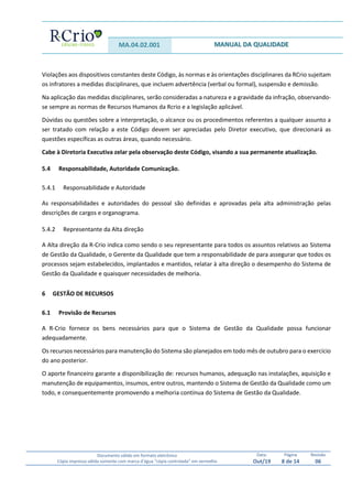 MA.04.02.001 MANUAL DA QUALIDADE
Documento válido em formato eletrônico
Cópia impressa válida somente com marca d’água “cópia controlada” em vermelho
Data:
Out/19
Página
8 de 14
Revisão
06
Violações aos dispositivos constantes deste Código, às normas e às orientações disciplinares da RCrio sujeitam
os infratores a medidas disciplinares, que incluem advertência (verbal ou formal), suspensão e demissão.
Na aplicação das medidas disciplinares, serão consideradas a natureza e a gravidade da infração, observando-
se sempre as normas de Recursos Humanos da Rcrio e a legislação aplicável.
Dúvidas ou questões sobre a interpretação, o alcance ou os procedimentos referentes a qualquer assunto a
ser tratado com relação a este Código devem ser apreciadas pelo Diretor executivo, que direcionará as
questões específicas as outras áreas, quando necessário.
Cabe à Diretoria Executiva zelar pela observação deste Código, visando a sua permanente atualização.
5.4 Responsabilidade, Autoridade Comunicação.
5.4.1 Responsabilidade e Autoridade
As responsabilidades e autoridades do pessoal são definidas e aprovadas pela alta administração pelas
descrições de cargos e organograma.
5.4.2 Representante da Alta direção
A Alta direção da R-Crio indica como sendo o seu representante para todos os assuntos relativos ao Sistema
de Gestão da Qualidade, o Gerente da Qualidade que tem a responsabilidade de para assegurar que todos os
processos sejam estabelecidos, implantados e mantidos, relatar à alta direção o desempenho do Sistema de
Gestão da Qualidade e quaisquer necessidades de melhoria.
6 GESTÃO DE RECURSOS
6.1 Provisão de Recursos
A R-Crio fornece os bens necessários para que o Sistema de Gestão da Qualidade possa funcionar
adequadamente.
Os recursos necessários para manutenção do Sistema são planejados em todo mês de outubro para o exercício
do ano posterior.
O aporte financeiro garante a disponibilização de: recursos humanos, adequação nas instalações, aquisição e
manutenção de equipamentos, insumos, entre outros, mantendo o Sistema de Gestão da Qualidade como um
todo, e consequentemente promovendo a melhoria contínua do Sistema de Gestão da Qualidade.
 