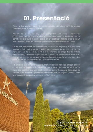 Teniu a les vostres mans la versió reduïda del document de centre
Memòria Anual, a partir d'ara MA.
Aquest és el segon any que compartim una versió d'aquestes
característiques de la MA. Aquest document ens ajuda a fer una anàlisi de
com ha anat el curs escolar i poder fer propostes de millora a fi d'oferir un
millor servei a totes les famílies que ens confieu els vostres fills i filles.
En aquest document us compartirem de nou els objectius que ens vam
marcar a l'inici del projecte, destacarem algunes de les actuacions que
vam portar a terme el curs 20-21 i mostrarem les propostes de millora
extretes dels qüestionaris que diferents agents de la comunitat educativa
heu fet, de les memòries que redacten els mestres cada any així com dels
resultats de les proves externes i internes de centre.
La direcció del centre considera molt important fer-vos arribar aquest
document tot fent-vos un retorn de les valoracions que feu al llarg de
l'any. Les famílies sou una part important de la Comunitat Educativa de
l'escola Abel Ferrater i juntament, treballem per un objectiu comú: oferir
una educació de qualitat als vostres fills i filles.
01. Presentació
MEMÒRIA ANUAL DE CENTRE 2020-21
// ESCOLA ABEL FERRATER
 