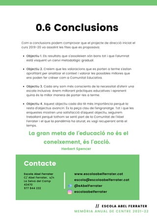 Contacte
Escola Abel Ferrater
C/ Abel Ferrater, s/n
La Selva del Camp
43470
977 844 232
www.escolaabelferrater.cat
escola@escolaabelferrater.cat
@eAbelFerrater
escolaabelferrater
Objectiu 1. Els resultats que s'assoleixen són bons tot i que l'alumnat
està visquent un canvi metodològic gradual.
Objectiu 2. Creiem que les valoracions que es porten a terme s'estan
aprofitant per analitzar el context i valorar les possibles millores que
ens poden fer créixer com a Comunitat Educativa.
Objectiu 3. Cada any som més conscients de la necessitat d'oferir una
escola inclusiva. Anem millorant pràctiques educatives i aprenent
quina és la millor manera de portar-les a terme.
Objectiu 4. Aquest objectiu cada dia té més importància perquè la
resta d'objectius avancin. És la peça clau de l'engranatge. Tot i que les
enquestes mostren una satisfacció d'aquest objectiu, seguirem
treballant perquè tothom se senti part de la Comunitat de l'Abel
Ferrater i el que la pandèmia ha aturat, es vagi recuperant amb el
temps.
Com a conclusions podem comprovar que el projecte de direcció iniciat el
curs 2019-20 va assolint les fites que es proposava:
0.6 Conclusions
La gran meta de l'educació no és el
coneixement, és l'acció.
MEMÒRIA ANUAL DE CENTRE 2021-22
// ESCOLA ABEL FERRATER
Herbert Spencer
 