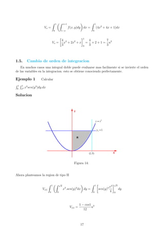 Vs =
1
0
x+1
1−x
f(x, y)dy dx =
1
0
(4x2
+ 4x + 1)dx
Vs =
4
3
x3
+ 2x2
+ x
1
0
=
4
3
+ 2 + 1 =
7
3
u3
1.5. Cambio de orden de integracion
En muchos casos una integral doble puede evaluarse mas facilmente si se invierte el orden
de las variables en la integracion. esto se obtiene conociendo perfectamente.
Ejemplo 1 Calcular
1
0
1
x2 x3
sen(y3
)dy.dx
Solucion
Figura 14:
Ahora planteamos la region de tipo II
V(s)
1
0
√
y
0
x3
.sen(y)3
dx dy =
1
0
sen(y)3 x4
4
√
y
0
dy
V(s) =
1 − cos1
12
u3
17
 