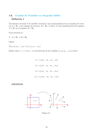 1.6. Cambio de Variables en integrales dobles
Deﬁncion 1
Una funcion vectorial T de variable vectorial es una correspondencia de un conjunto de vecto-
res A ⊂ n, a un conjunto de vectores, B ⊂ m, es decir, es una transformacion del conjunto
A ⊂ n en el conjunto B ⊂ m
Cuya notacion es:
T : A ⊂ n → B ⊂ m
talque:
T(u1, u2, u3, ...., un) = (x1, x2, x3, ..., xm)
Donde cada xi, i = 1, 2, 3, ..., m son funciones de las variables u1, u2, u3, ..., un es decir:
x1 = x1 (u1, u2, u3, ..., u3)
x2 = x2 (u1, u2, u3, ..., um)
x3 = x3 (u1, u2, u3, ..., um)
xm = xm (u1, u2, u3, ..., um)
EJEMPLOS
Figura 15:
18
 