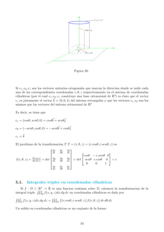 Figura 26:
Si e1, e0, ez son los vectores unitarios ortogonales que marcan la direccion donde se mide cada
una de los correspondientes coordenadas r, θ, z respectivamente en el sistema de coordenadas
cilindricas (por el cual e1, e0, ez constituye una base ortonormal de R3
) es claro que el vector
ez es justamente el vector k = (0, 0, 1) del sistema rectangular y que los vectores er, e0 son los
mismos que los vectores del sistema ortonormal de R2
Es decir, se tiene que
er = (cosθ, senθ, 0) = cosθi + senθj
eθ = (−senθ, cosθ, 0) = −senθi + cosθj
ez = k
El jacobiano de la transformacion T T = (r, θ, z) = (r.cosθ, r.senθ, z) es:
J(r, θ, z) = ∂(x,y,z)
∂(r,θ,z)
= det






∂x
∂r
∂x
∂θ
∂x
∂z
∂y
∂r
∂y
∂θ
∂y
∂z
∂z
∂r
∂z
∂θ
∂z
∂z






= det


cosθ − r.senθ 0
senθ r.cosθ 0
0 0 1

 = r
5.1. Integrales triples en coordenadas cilindricas
Si f : Ω ⊂ R3
→ R es una funcion continua sobre Ω, entonces la transformacion de la
integral triple. Ω
f(x, y, z)dx.dy.dz en coordenadas cilindricas es dado por
Ω
f(x, y, z)dx.dy.dz = Ω
f(r.cosθ, r.senθ, z) |J(r, θ, z)| dr.dθ.dz
Un solido en coordenadas cilindricas es un conjunto de la forma:
34
 
