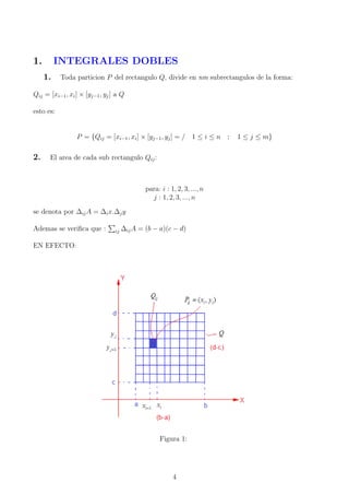1. INTEGRALES DOBLES
1. Toda particion P del rectangulo Q, divide en nm subrectangulos de la forma:
Qij = [xi−1, xi] × [yj−1, yj] a Q
esto es:
P = {Qij = [xi−1, xi] × [yj−1, yj] = / 1 ≤ i ≤ n ; 1 ≤ j ≤ m}
2. El area de cada sub rectangulo Qij:
para: i : 1, 2, 3, ..., n
j : 1, 2, 3, ..., n
se denota por ∆ijA = ∆ix.∆jy
Ademas se veriﬁca que : ij ∆ijA = (b − a)(c − d)
EN EFECTO:
Figura 1:
4
 