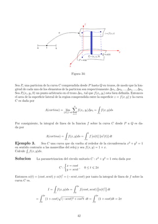 Figura 34:
Sea Pc una particion de la curva C comprendida desde P hasta Q en trozos, de modo que la lon-
gitud de cada uno de los elementos de la particion son respectivamente ∆s1, ∆s2, ..., ∆si, ..., ∆sn
Sea Pi(xi, yi, 0) un punto arbitrario en el trozo ∆si, tal que f(xi, yi) esta bien deﬁnida. Entonces
el area de la superﬁcie lateral de la region comprendida entre la superﬁcie z = f(x, y) y la curva
C es dada por
A(cortina) = l´ım
Pc →0
n
i=1
f(xi, yi)∆si =
c
f(x, y)ds
Por consiguiente, la integral de linea de la funcion f sobre la curva C desde P a Q es da-
da por
A(cortina) =
c
f(x, y)ds =
b
a
f [α(t)] α (t) dt
Ejemplo 3. Sea C una curva que da vuelta al rededor de la circunferencia x2
+ y2
= 1
en sentido contrario a las manecillas del reloj y sea f(x, y) = 1 + x.
Calcule c
f(x, y)ds.
Solucion La parametrizacion del circulo unitario C : x2
+ y2
= 1 esta dada por
C :
x = cost
y = sent
, 0 ≤ t 2π
Entonces α(t) = (cost, sent) y α(t) = (−sent, cost) por tanto la integral de linea de f sobre la
curva C es.
I =
c
f(x, y)ds =
2π
0
f(cost, sent) α(t) dt
=
2π
0
(1 + cost) (−sent)2 + cos2t dt =
2π
0
(1 + cost)dt = 2π
42
 