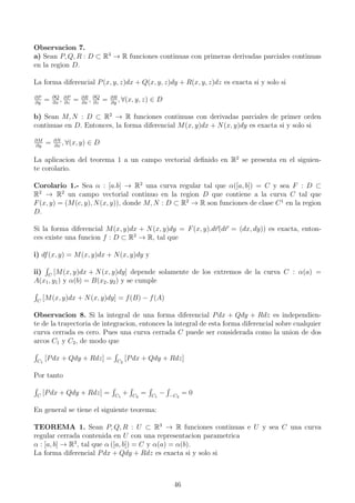 Observacion 7.
a) Sean P, Q, R : D ⊂ R3
→ R funciones continuas con primeras derivadas parciales continuas
en la region D.
La forma diferencial P(x, y, z)dx + Q(x, y, z)dy + R(x, y, z)dz es exacta si y solo si
∂P
∂y
= ∂Q
∂x
, ∂P
∂z
= ∂R
∂x
, ∂Q
∂z
= ∂R
∂y
, ∀(x, y, z) ∈ D
b) Sean M, N : D ⊂ R2
→ R funciones continuas con derivadas parciales de primer orden
continuas en D. Entonces, la forma diferencial M(x, y)dx + N(x, y)dy es exacta si y solo si
∂M
∂y
= ∂N
∂x
, ∀(x, y) ∈ D
La aplicacion del teorema 1 a un campo vectorial deﬁnido en R2
se presenta en el siguien-
te corolario.
Corolario 1.- Sea α : [a.b] → R2
una curva regular tal que α([a, b]) = C y sea F : D ⊂
R2
→ R2
un campo vectorial continuo en la region D que contiene a la curva C tal que
F(x, y) = (M(c, y), N(x, y)), donde M, N : D ⊂ R2
→ R son funciones de clase C1
en la region
D.
Si la forma diferencial M(x, y)dx + N(x, y)dy = F(x, y).dr(dr = (dx, dy)) es exacta, enton-
ces existe una funcion f : D ⊂ R2
→ R, tal que
i) df(x, y) = M(x, y)dx + N(x, y)dy y
ii) C
[M(x, y)dx + N(x, y)dy] depende solamente de los extremos de la curva C : α(a) =
A(x1, y1) y α(b) = B(x2, y2) y se cumple
C
[M(x, y)dx + N(x, y)dy] = f(B) − f(A)
Observacion 8. Si la integral de una forma diferencial Pdx + Qdy + Rdz es independien-
te de la trayectoria de integracion, entonces la integral de esta forma diferencial sobre cualquier
curva cerrada es cero. Pues una curva cerrada C puede ser considerada como la union de dos
arcos C1 y C2, de modo que
C1
[Pdx + Qdy + Rdz] = C2
[Pdx + Qdy + Rdz]
Por tanto
C
[Pdx + Qdy + Rdz] = C1
+ C2
= C1
− −C2
= 0
En general se tiene el siguiente teorema:
TEOREMA 1. Sean P, Q, R : U ⊂ R3
→ R funciones continuas e U y sea C una curva
regular cerrada contenida en U con una representacion parametrica
α : [a, b] → R3
, tal que α ([a, b]) = C y α(a) = α(b).
La forma diferencial Pdx + Qdy + Rdz es exacta si y solo si
46
 