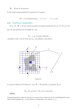 3. Norma de la particion
Se denomina norma(modulo)de la particion P al numero :
P = max {diagonal (Qij) / 1 ≤ i ≤ n ; 1 ≤ j ≤ m}
1.1. Funciones integrables:
Sea f : Q ⊂ 2
→ , una cuncion acotada en la region cerrada Q y f(x, y) ≥ 0, ∀(x, y) ∈ Q.
Sea, PQ una particion del rectangulo Q y sea:
Pij = xi, yj un punto arbitrario
enseguida en Qij ∈ PQ de modo que fPij
esta deﬁnido, como ilustra.
Figura 2:
La suma de Rieman de la funcion f : Q ⊂ 2
→ asociada a la particion PQ es:
i,j f(xi, yj).∆ijA = i,j f(xi, yj)∆ix∆jy
NOTA:
Geometricamente la suma de rieman es la suma de los volumenes de los paralelepipedos cuyas
bases subrectangulos Qij, y cuyas alturas corresponden a los valores: fxi,yj
.
5
 