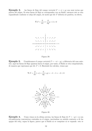 Ejemplo 2. las lineas de ﬂujo del campo vectorial F = xi + yj son semi rectas que
parten del origen. Si estas lineas de ﬂujo se corresponden con un ﬂuido, entonces este se esta
expandiendo conforme se aleja del origen, de modo que div F deberia ser positiva. en efecto,
.F =
∂
∂x
x +
∂
∂y
y = 2 > 0
Figura 39:
Ejemplo 3. Consideramos el campo vectorial F = −xi − yj, a diferencia del caso ante-
rior, aqui las lineas de ﬂujo apuntan hacia el origen. por tanto, el ﬂuido se esta comprimiendo,
de manera que esperamos que div F < 0. Haciendo los calculos, vemos que
.F =
∂
∂x
(−x) +
∂
∂y
(−y) = −1 − 1 = −2 < 0
Figura 40:
Ejemplo 4. Como vimos en la ultima seccion, las lineas de ﬂujo de F = −yi + xj son
circunferencias concentricas centradas en el origen, moviendose en sentido contrario a de las
agujas del reloj. segun la ﬁgura, parece que el ﬂuido ni se comprime ni se expande. esto se
52
 