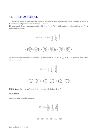 10. ROTACIONAL
Para calcualar el rotacional,la segunda operacion basica para campos vectoriales, tomamos
formalmente el producto vectorial de con F.
El rotacional de un campo vectorial . Si F = F1i + F2j + F3k, entonces el rotacional de F en
el campo vectorial
rotF = × F =
i j k
∂
∂x
∂
∂y
∂
∂z
F1 F2 F3
=
∂F3
∂y
−
∂F2
∂z
i +
∂F1
∂z
−
∂F3
∂x
j +
∂F2
∂x
−
∂F1
∂y
k
Si usamos una notacion alternativa, y escribimos F = Pi + Qj + Rk, la formula del rota-
cional se escribe
rotF =
i j k
∂
∂x
∂
∂y
∂
∂z
P Q R
=
∂R
∂y
−
∂Q
∂z
i +
∂R
∂z
−
∂P
∂x
j +
∂Q
∂x
−
∂P
∂y
k
Ejemplo 1. sea F(x, y, z) = xi + xyj + k, hallar × F
Solucion
utilizamos la formula anterior:
× F =
i j k
∂
∂x
∂
∂y
∂
∂z
x xy 1
= (0 − 0)i − (0 − 0)j + (y − 0)k
por tanto, × F = yk
54
 