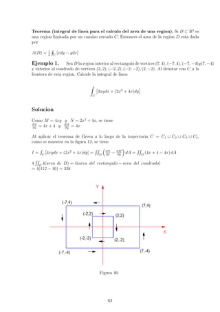 Teorema (integral de linea para el calculo del area de una region). Si D ⊂ R2
es
una region limitada por un camino cerrado C. Entonces el area de la region D esta dada
por
A(D) = 1
2 C
[xdy − ydx]
Ejemplo 1. Sea D la region interior al rectangulo de vertices (7, 4), (−7, 4), (−7, −4)y(7, −4)
y exterior al cuadrado de vertices (2, 2), (−2, 2), (−2, −2), (2, −2). Al denotar con C a la
frontera de esta region. Calcule la integral de linea
C
4xydx + (2x2
+ 4x)dy
Solucion
Como M = 4xy y N = 2x2
+ 4x, se tiene
∂N
∂x
= 4x + 4 y ∂M
∂y
= 4x
Al aplicar el teorema de Green a lo largo de la trayectoria C = C1 ∪ C2 ∪ C3 ∪ C4,
como se muestra en la ﬁgura 12, se tiene
I = C
[4xydx + (2x2
+ 4x)dy] = D
∂N
∂x
− ∂M
∂y
dA = D
(4x + 4 − 4x) dA
4 D
4(area de D) = 4(area del rectangulo − area del cuadrado)
= 4(112 − 16) = 338
Figura 46:
63
 