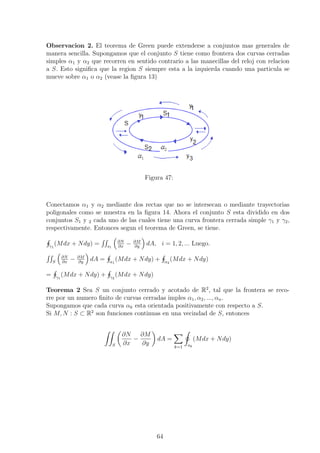 Observacion 2. El teorema de Green puede extenderse a conjuntos mas generales de
manera sencilla. Supongamos que el conjunto S tiene como frontera dos curvas cerradas
simples α1 y α2 que recorren en sentido contrario a las manecillas del reloj con relacion
a S. Esto signiﬁca que la region S siempre esta a la izquierda cuando una particula se
mueve sobre α1 o α2 (vease la ﬁgura 13)
Figura 47:
Conectamos α1 y α2 mediante dos rectas que no se intersecan o mediante trayectorias
poligonales como se muestra en la ﬁgura 14. Ahora el conjunto S esta dividido en dos
conjuntos S1 y 2 cada uno de las cuales tiene una curva frontera cerrada simple γ1 y γ2,
respectivamente. Entonces segun el teorema de Green, se tiene.
γ1
(Mdx + Ndy) = s1
∂N
∂x
− ∂M
∂y
dA, i = 1, 2, ... Luego.
S
∂N
∂x
− ∂M
∂y
dA = α1
(Mdx + Ndy) + α2
(Mdx + Ndy)
= γ1
(Mdx + Ndy) + γ2
(Mdx + Ndy)
Teorema 2 Sea S un conjunto cerrado y acotado de R2
, tal que la frontera se reco-
rre por un numero ﬁnito de curvas cerradas imples α1, α2, ..., αn.
Supongamos que cada curva αk esta orientada positivamente con respecto a S.
Si M, N : S ⊂ R2
son funciones continuas en una vecindad de S, entonces
S
∂N
∂x
−
∂M
∂y
dA =
k=1 ak
(Mdx + Ndy)
64
 