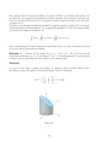 Una analogia entre el teorema de Stokes, el eorema de Green y el teorema del calculo. Co-
mo antes hay una integral con derivadas en el primer miembro de la ecuacion 1 (recuerde que
rot F es una clase de derivada de F) y el segundo miembro contiene los valores de F solo sobre
la frontera de S.
De hecho, en el caso especial donde la superﬁcie S es plana y queda en el plano XY con orienta-
cion hacia arriba, la Normal unitaria es k, la integral de superﬁcie se vuelve una integral doble,
y el teorema de Stokes se transforma en
C
F.dx =
S
rot F.dS =
S
(rot F).k dA
Esto es precisamente la forma vectorial del teorema de Green, po tanto, el teorema de Green
es un caso especial del teorema de Stokes.
Ejemplo 1. Evalue C
F.dr donde F(x, y, z) = −y2 ¯i + x¯j + z2¯k y C es la curva de
la interseccion del plano y +z = 2 y el cilindro x2
+y2
= 1. (la orientacion de C es en el sentido
contrario al de las manecillas del reloj cuando se le ve desde arriba).
Solucion
La curva C (una elipse) se ilustra en la ﬁgura 15. aunque C
F.dr se puede evaluar en for-
ma directa, es mas facil aplicar el teorema de Stokes. Primero calculamos.
rot F =
i j k
∂
∂x
∂
∂y
∂
∂z
−y2
x z
= (1 + 2y)k
Figura 49:
67
 