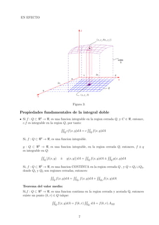 EN EFECTO
Figura 3:
Propiedades fundamentales de la integral doble
Si f : Q ⊂ 2
→ , es una funcion integrable en la region cerrada Q, y C ∈ , entonce,
c.f es integrable en la region Q, por tanto:
Q
cf(x, y)dA = c Q
f(x, y)dA
Si, f : Q ⊂ 2
→ , es una funcion integrable.
g : Q ⊂ 2
→ , es una funcion integrable, en la region cerrada Q, entonces, f ± q
es integrable en Q:
Q
[f(x, y) ± g(x, y)] dA = Q
f(x, y)dA ± Q
g(x, y)dA
Si, f : Q ⊂ 2
→ , es una funcion CONTINUA en la region cerrada Q , y Q = Q1 ∪ Q2,
donde Q1 y Q2 son regiones cerradas, entonces:
Q
f(x, y)dA = Q1
f(x, y)dA + Q2
f(x, y)dA
Teorema del valor medio:
Si,f : Q ⊂ 2
→ , es una funcion continua en la region cerrada y acotada Q, entonces
existe un punto (k, r) ∈ Q talque:
Q
f(x, y)dA = f(k, r) Q1
dA = f(k, r).A(Q)
7
 