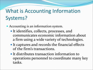 What is Accounting Information
Systems?
 Accounting is an information system.
 It identifies, collects, processes, and
communicates economic information about
a firm using a wide variety of technologies.
 It captures and records the financial effects
of the firm’s transactions.
 It distributes transaction information to
operations personnel to coordinate many key
tasks.
 