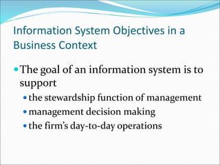 Information System Objectives in a
Business Context
The goal of an information system is to
support
 the stewardship function of management
 management decision making
 the firm’s day-to-day operations
 